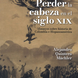 PERDER LA CABEZA EN EL SIGLO XIX ENSAYOS SOBRE HISTORIA DE COLOMBIA E HISPANOAMERICA