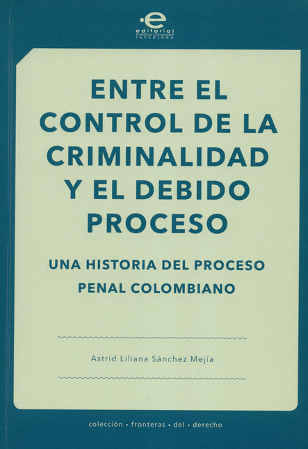 ENTRE EL CONTROL DE LA CRIMINALIDAD Y EL DEBIDO PROCESO UNA HISTORIA DEL PROCESO PENAL COLOMBIANO