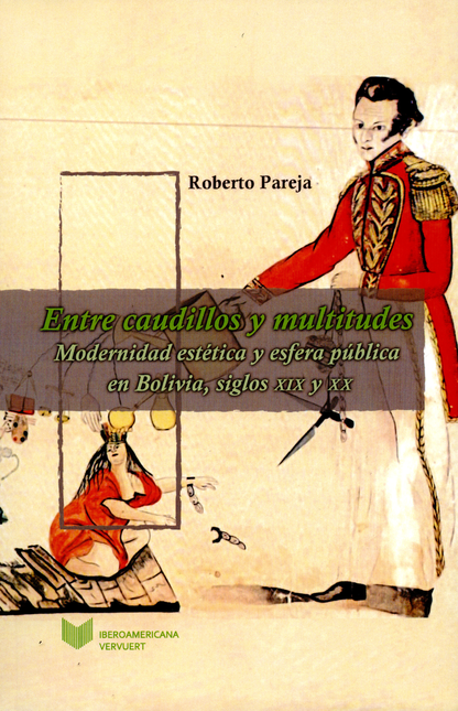 ENTRE CAUDILLOS Y MULTITUDES MODERNIDAD ESTETICA Y ESFERA PUBLICA EN BOLIVIA SIGLOS XIX Y XX