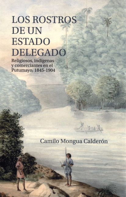 ROSTROS DE UN ESTADO DELEGADO RELIGIOSOS INDIGENAS Y COMERCIANTES EN EL PUTUMAYO 1845-1904, LOS